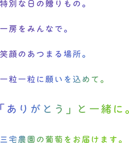 特別な日の贈り物。一房をみんなで。笑顔の集まる場所。一粒一粒に願いを込めて。「ありがとう」と一緒に。三宅農園の葡萄をお届けします。